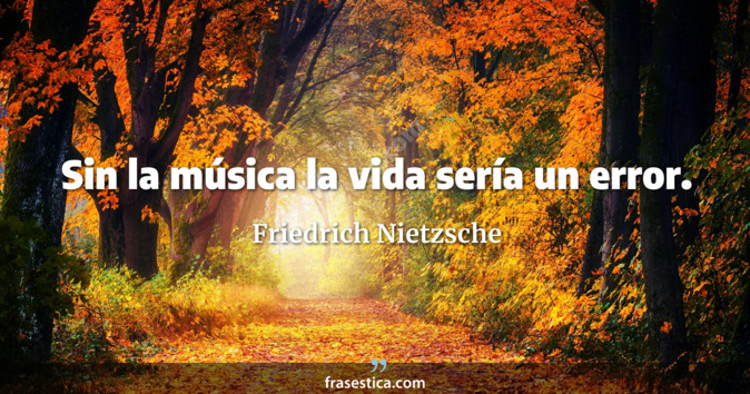 Sin la música la vida sería un error. - Friedrich Nietzsche