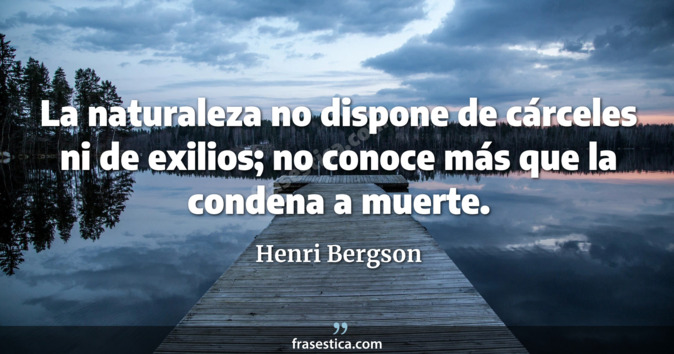 La naturaleza no dispone de cárceles ni de exilios; no conoce más que la condena a muerte. - Henri Bergson