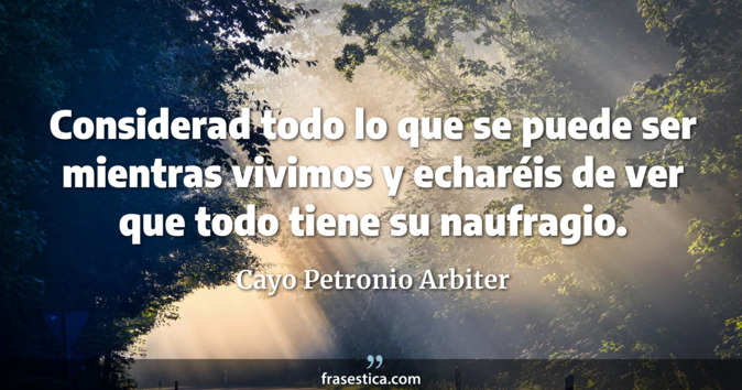 Considerad todo lo que se puede ser mientras vivimos y echaréis de ver que todo tiene su naufragio. - Cayo Petronio Arbiter