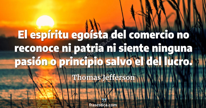 El espíritu egoísta del comercio no reconoce ni patria ni siente ninguna pasión o principio salvo el del lucro. - Thomas Jefferson