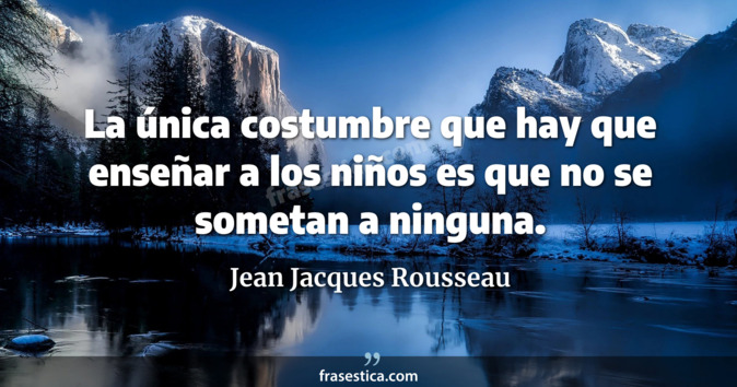 La única costumbre que hay que enseñar a los niños es que no se sometan a ninguna. - Jean Jacques Rousseau