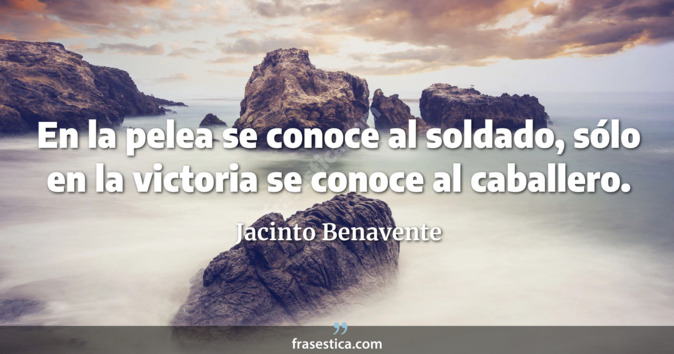 En la pelea se conoce al soldado, sólo en la victoria se conoce al caballero. - Jacinto Benavente