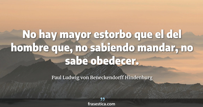 No hay mayor estorbo que el del hombre que, no sabiendo mandar, no sabe obedecer. - Paul Ludwig von Beneckendorff Hindenburg