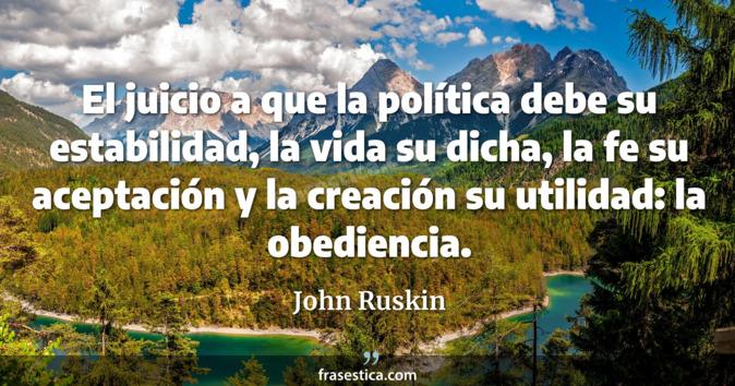 El juicio a que la política debe su estabilidad, la vida su dicha, la fe su aceptación y la creación su utilidad: la obediencia. - John Ruskin