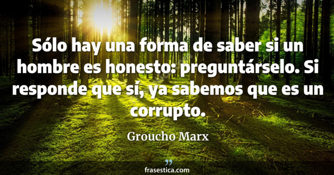 Sólo hay una forma de saber si un hombre es honesto: preguntárselo. Si responde que sí, ya sabemos que es un corrupto. - Groucho Marx