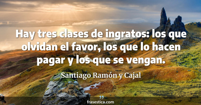Hay tres clases de ingratos: los que olvidan el favor, los que lo hacen pagar y los que se vengan. - Santiago Ramón y Cajal