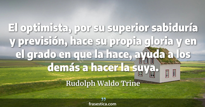 El optimista, por su superior sabiduría y previsión, hace su propia gloria y en el grado en que la hace, ayuda a los demás a hacer la suya.  - Rudolph Waldo Trine