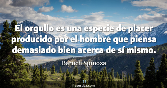 El orgullo es una especie de placer producido por el hombre que piensa demasiado bien acerca de sí mismo.  - Baruch Spinoza