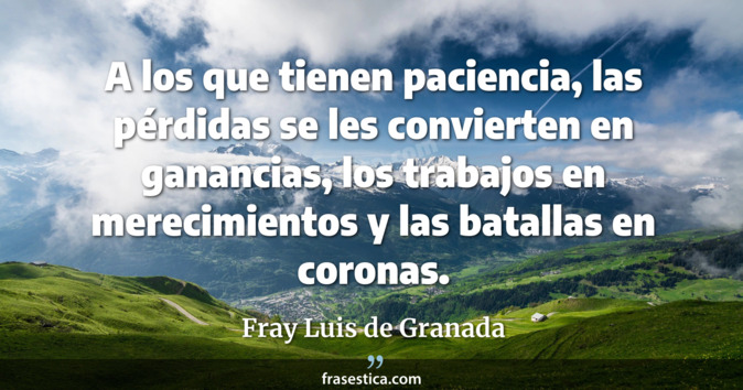 A los que tienen paciencia, las pérdidas se les convierten en ganancias, los trabajos en merecimientos y las batallas en coronas. - Fray Luis de Granada