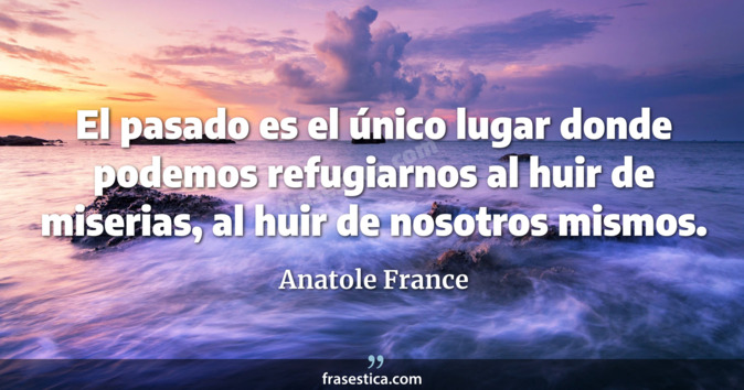 El pasado es el único lugar donde podemos refugiarnos al huir de  miserias, al huir de nosotros mismos. - Anatole France