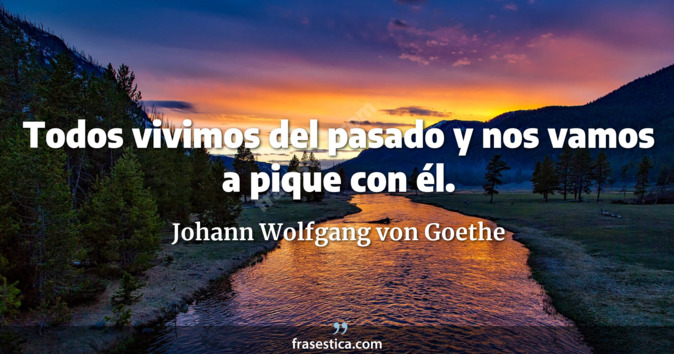 Todos vivimos del pasado y nos vamos a pique con él. - Johann Wolfgang von Goethe