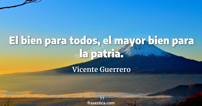 El bien para todos, el mayor bien para la patria. - Vicente Guerrero