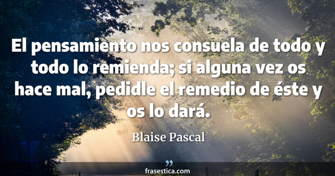 El pensamiento nos consuela de todo y todo lo remienda; si alguna vez os hace mal, pedidle el remedio de éste y os lo dará. - Blaise Pascal