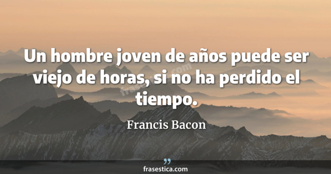 Un hombre joven de años puede ser viejo de horas, si no ha perdido el tiempo.  - Francis Bacon