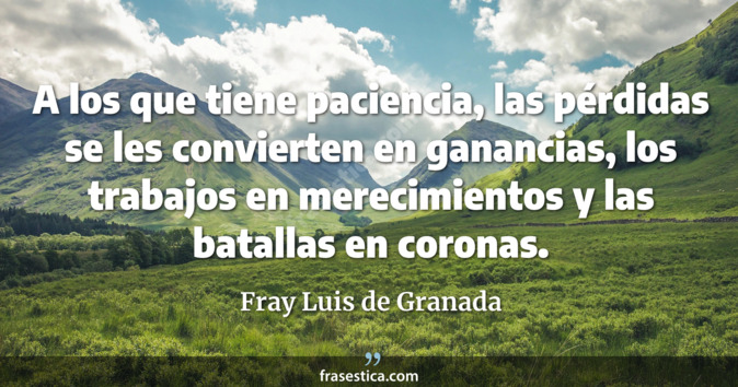 A los que tiene paciencia, las pérdidas se les convierten en ganancias, los trabajos en merecimientos y las batallas en coronas. - Fray Luis de Granada