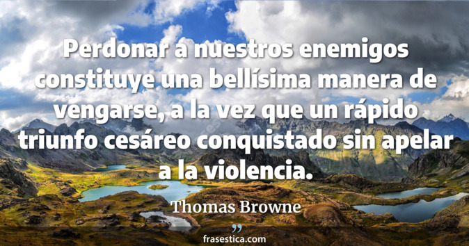 Perdonar a nuestros enemigos constituye una bellísima manera de vengarse, a la vez que un rápido triunfo cesáreo conquistado sin apelar a la violencia. - Thomas Browne