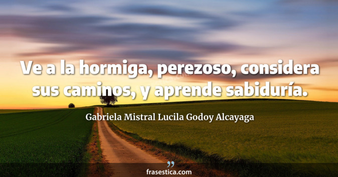 Ve a la hormiga, perezoso, considera sus caminos, y aprende sabiduría. - Gabriela Mistral Lucila Godoy Alcayaga