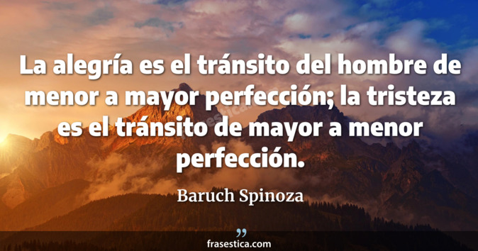 La alegría es el tránsito del hombre de menor a mayor perfección; la tristeza es el tránsito de mayor a menor perfección. - Baruch Spinoza