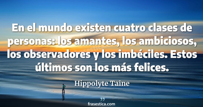En el mundo existen cuatro clases de personas: los amantes, los ambiciosos, los observadores y los imbéciles. Estos últimos son los más felices. - Hippolyte Taine
