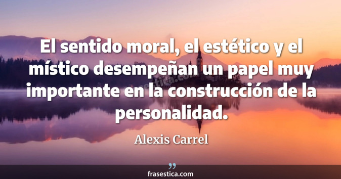 El sentido moral, el estético y el místico desempeñan un papel muy importante en la construcción de la personalidad. - Alexis Carrel