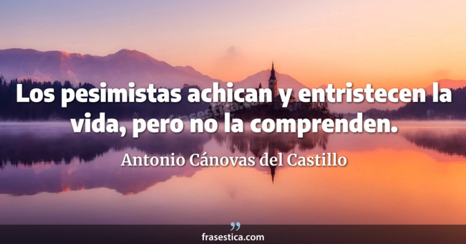 Los pesimistas achican y entristecen la vida, pero no la comprenden. - Antonio Cánovas del Castillo