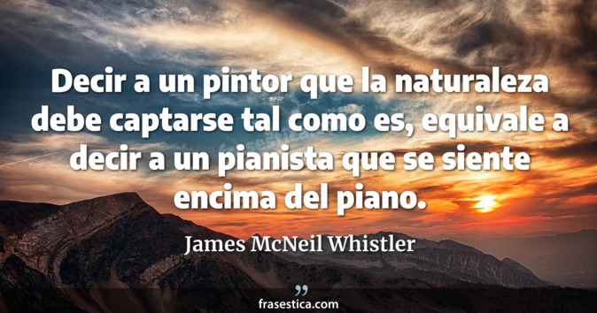 Decir a un pintor que la naturaleza debe captarse tal como es, equivale a decir a un pianista que se siente encima del piano. - James McNeil Whistler