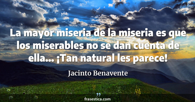 La mayor miseria de la miseria es que los miserables no se dan cuenta de ella... ¡Tan natural les parece! - Jacinto Benavente