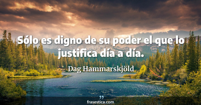 Sólo es digno de su poder el que lo justifica día a día. - Dag Hammarskjöld