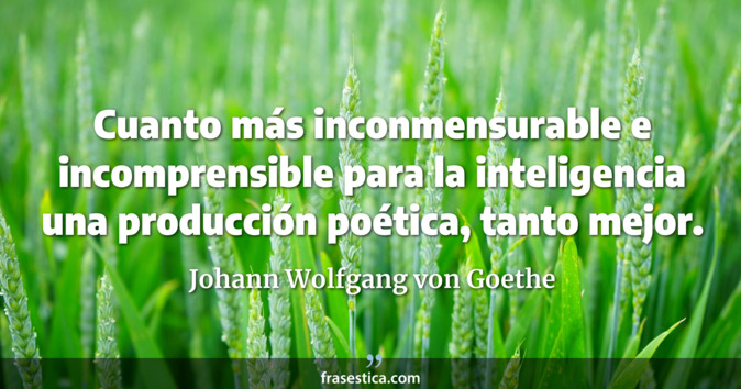 Cuanto más inconmensurable e incomprensible para la inteligencia una producción poética, tanto mejor. - Johann Wolfgang von Goethe