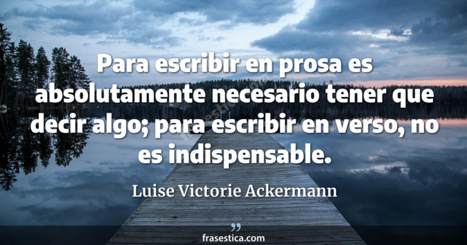 Para escribir en prosa es absolutamente necesario tener que decir algo; para escribir en verso, no es indispensable. - Luise Victorie Ackermann