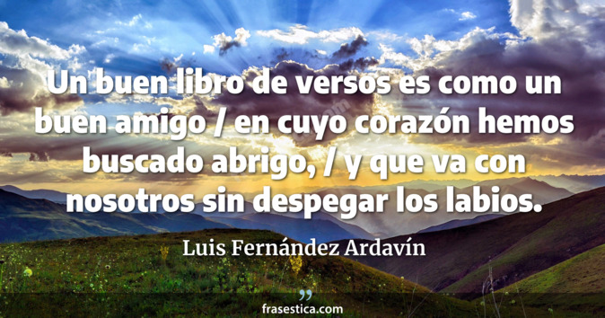 Un buen libro de versos es como un buen amigo / en cuyo corazón hemos buscado abrigo, / y que va con nosotros sin despegar los labios. - Luis Fernández Ardavín