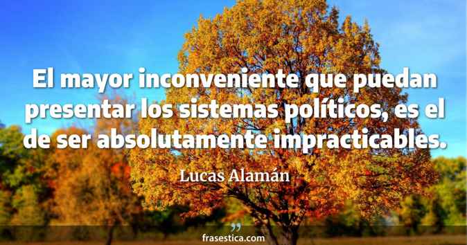 El mayor inconveniente que puedan presentar los sistemas políticos, es el de ser absolutamente impracticables. - Lucas Alamán