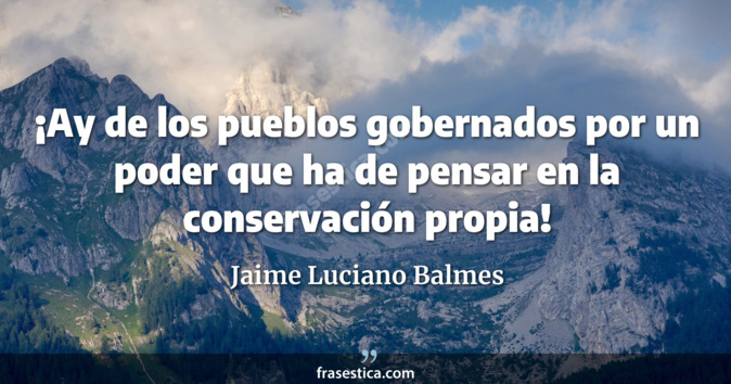 ¡Ay de los pueblos gobernados por un poder que ha de pensar en la conservación propia! - Jaime Luciano Balmes