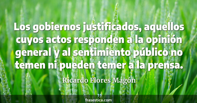Los gobiernos justificados, aquellos cuyos actos responden a la opinión general y al sentimiento público no temen ni pueden temer a la prensa. - Ricardo Flores Magón
