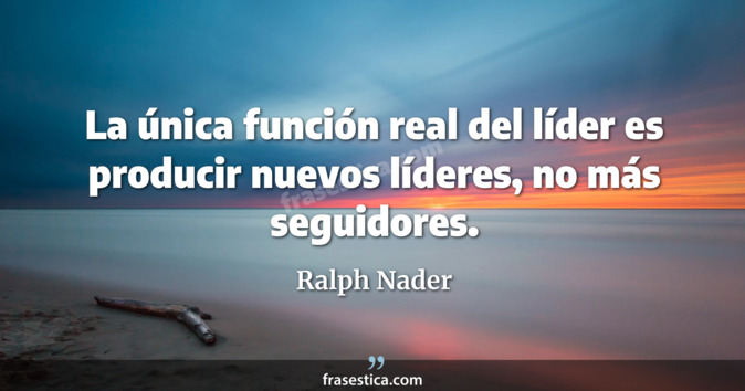 La única función real del líder es producir nuevos líderes, no más seguidores. - Ralph Nader