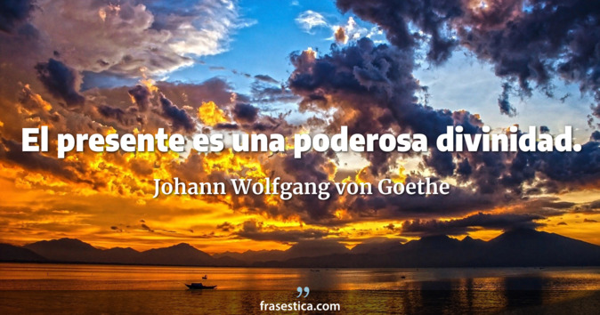 El presente es una poderosa divinidad. - Johann Wolfgang von Goethe