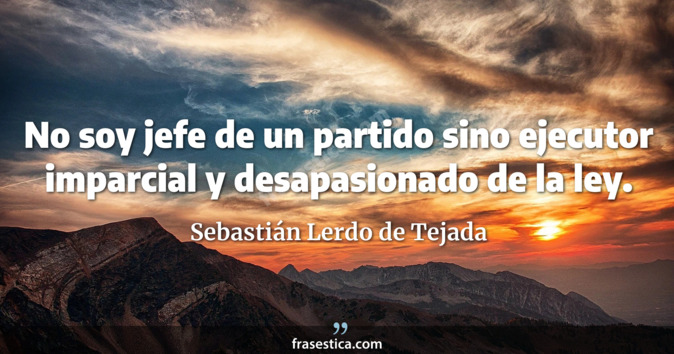 No soy jefe de un partido sino ejecutor imparcial y desapasionado de la ley. - Sebastián Lerdo de Tejada
