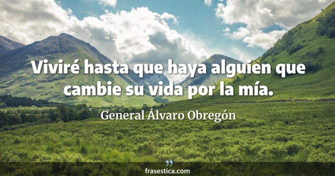 Viviré hasta que haya alguien que cambie su vida por la mía. - General Álvaro Obregón