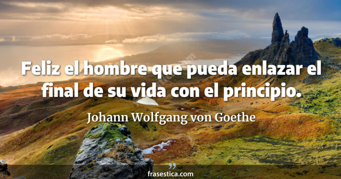 Feliz el hombre que pueda enlazar el final de su vida con el principio. - Johann Wolfgang von Goethe