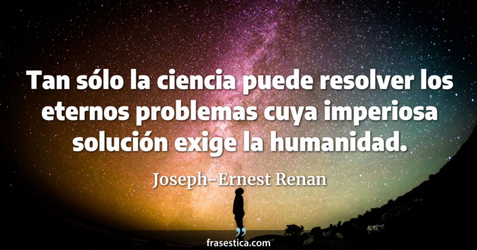 Tan sólo la ciencia puede resolver los eternos problemas cuya imperiosa solución exige la humanidad. - Joseph-Ernest Renan