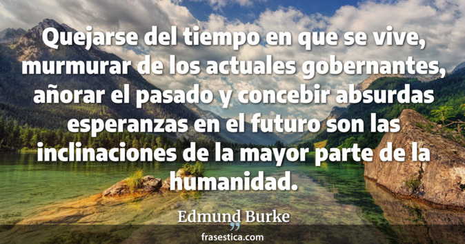 Quejarse del tiempo en que se vive, murmurar de los actuales gobernantes, añorar el pasado y concebir absurdas esperanzas en el futuro son las inclinaciones de la mayor parte de la humanidad. - Edmund Burke
