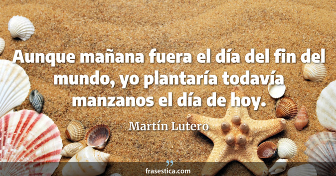 Aunque mañana fuera el día del fin del mundo, yo plantaría todavía manzanos el día de hoy. - Martín Lutero