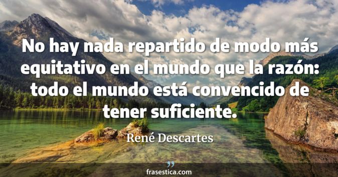 No hay nada repartido de modo más equitativo en el mundo que la razón: todo el mundo está convencido de tener suficiente. - René Descartes