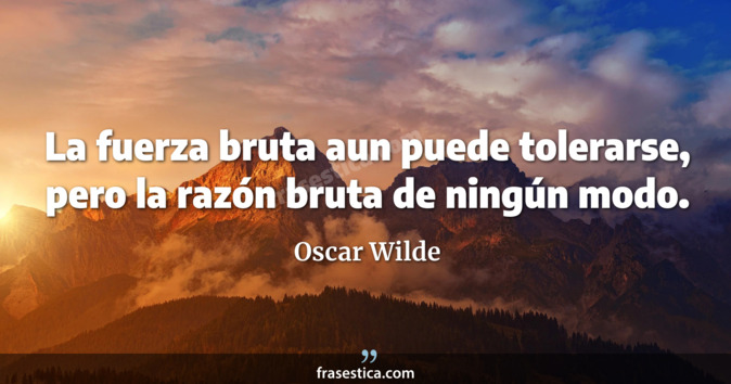La fuerza bruta aun puede tolerarse, pero la razón bruta de ningún modo. - Oscar Wilde