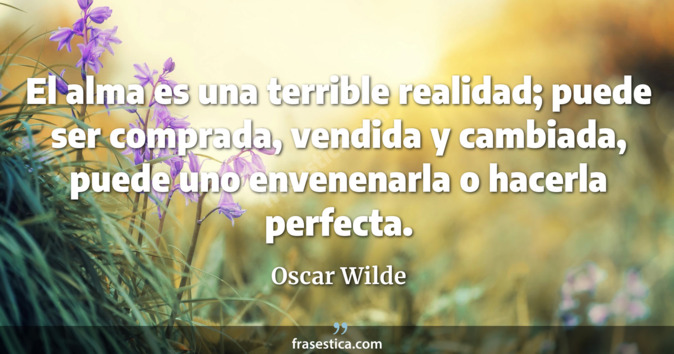 El alma es una terrible realidad; puede ser comprada, vendida y cambiada, puede uno envenenarla o hacerla perfecta. - Oscar Wilde