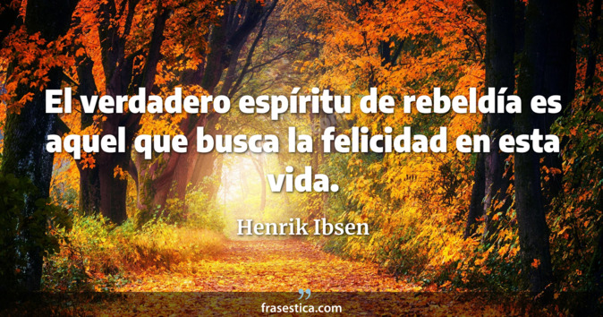 El verdadero espíritu de rebeldía es aquel que busca la felicidad en esta vida. - Henrik Ibsen