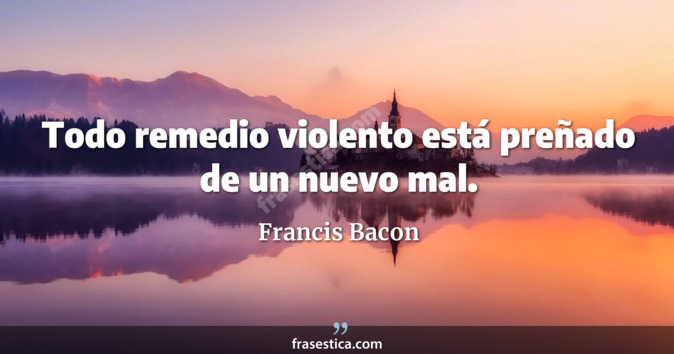 Todo remedio violento está preñado de un nuevo mal. - Francis Bacon