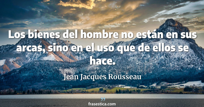Los bienes del hombre no están en sus arcas, sino en el uso que de ellos se hace. - Jean Jacques Rousseau