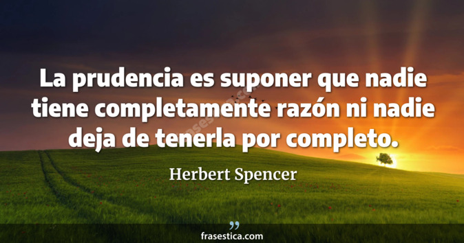 La prudencia es suponer que nadie tiene completamente razón ni nadie deja de tenerla por completo. - Herbert Spencer