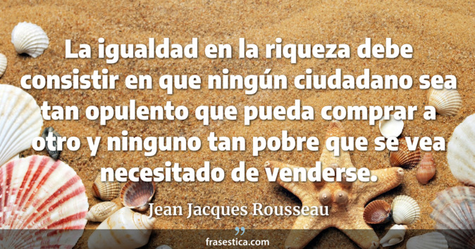 La igualdad en la riqueza debe consistir en que ningún ciudadano sea tan opulento que pueda comprar a otro y ninguno tan pobre que se vea necesitado de venderse. - Jean Jacques Rousseau